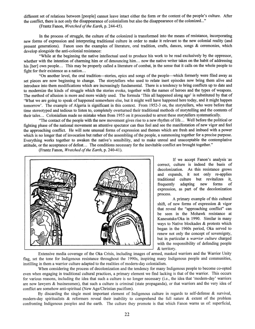 different set of relations between [people] cannot leave intact either the form or the content of the people’s culture. After the conflict, there is not only the disappearance of colonialism but also the disappearance of the colonized...” (Frantz Fanon, Wretched of the Earth, p. 244-45).  In the process of struggle, the culture of the colonized is transformed into the means of resistance, incorporating new forms of expression and interpreting traditional culture in order to make it relevant to the new colonial reality (and present generations). Fanon uses the examples of literature, oral tradition, crafts, dances, songs & ceremonies, which develop alongside the anti-colonial resistance:  “While at the beginning the native intellectual used to produce his work to be read exclusively by the oppressor, ‘whether with the intention of charming him or of denouncing him... now the native write takes on the habit of addressing his [her] own people.. ‘may be properly called a literature of combat, in the sense that it calls on the whole people to fight for their existence s a nation...  “On another level, the oral tradition—stories, epics and songs of the people—which formerly were filed away as Set pieces are now beginning to change. The storytellers who used to relate inert episodes now bring them alive and inroduce into them modifications which are increasingly fundamental. There i a tendency to bring conflcts up to date and to modemize the kinds of struggle which the stories evoke, together with the names of heroes and the types of weapons. ‘The method of allusion is more and more widely used. The formula *This all happened along ago" s substituted by that of “What we are going to speak of happened somewhere else, but it might well have happened here today, and it might happen tomorrow’. The example of Algeria is significant in this context. From 1952-3 on, the storytellers, who were before that time stereotyped and tedious to lsten to, completely overturned their traditional methods of storytelling and the contents of their tales.... Colonialism made o mistake when from 1955 on it proceeded to arrest these storytellers systematically.  “The contact of the people with the new movement gives rise to @ new rhythm of lfe... Well before the political o fighting phase of the national movement an attentive spectator can thus feel and see the manifestation of new vigor and fecl the approaching conflct. He wil note unusual forms of expression and themes which are fresh and imbued with a power which is no longer that of invocation but rather of the assembling of the people, a summoning together for a precise purpose. Everything works together to awaken the native’s sensibility, and to make unreal and unacceptable the contemplative atitude, or the acceptance of defeat... The conditions necessary for the inevitable conflict are brought together.”  (Frantz Fanon, Wretched of the Earth, p. 240-41).  If we accept Fanon’s analysis ‘as correct, culture is indeed the basis of decolonization. As this resistance grows and expands, it not only re-applies traditional culture but revitalizes it, frequently adapting new forms of expression, as part of the decolonization process.  A primary example of this cultural shift, of new forms of expression & vigor that reveal the “approaching conflict” can be seen in the Mohawk resistance at Kanesatake/Oka in 1990.  Similar in many ‘ways to Native blockades & protests which began in the 19605 period, Oka served to renew not only the concept of sovereignty, but in particular a warrior culture charged with the responsibility of defending people & territory.  Extensive media coverage of the Oka Criis, including images of armed, masked warriors and the Warrior Unity flag, set the tone for Indigenous resistance throughout the 1990s, inspiring many Indigenous people and communities, instilling in them a warrior culture adapted to the realities of modern-day colonialism.  ‘When considering the process of decolonization and the tendency for many Indigenous people to become co-opted even when engaging in traditional cultural practices, a primary element we find lacking i that of the warrior. This occurs for various reasons, including the idea that such a culture is no longer necessary (ic., the idea that ‘moder-day’ warriors are now lawyers & businessmen), that such a culture is criminal (state propaganda), or that warriors and the very idea of conflict are somehow anti-spiritual (New Age/Christian pacifism)  By discarding the single most important element of Indigenous culture in regards o self-defense & survival, modern-day spiritualists & reformers reveal their inability to comprehend the full nature & extent of the problem confronting Indigenous peoples and the earth. The culture they promote is that which Fanon warms us of: superficial,  Qige)  2 